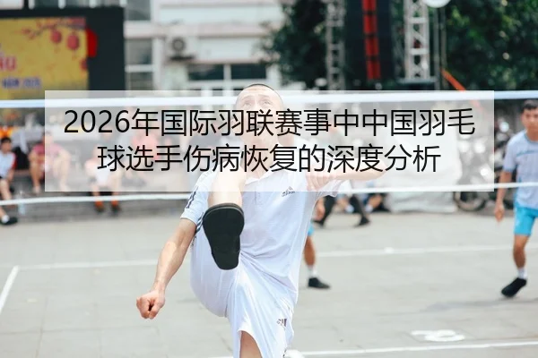2026年国际羽联赛事中中国羽毛球选手伤病恢复的深度分析