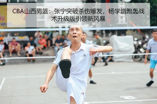 CBA山西男篮：张宁突破杀伤爆发，杨学增跑轰战术升级版引领新风暴